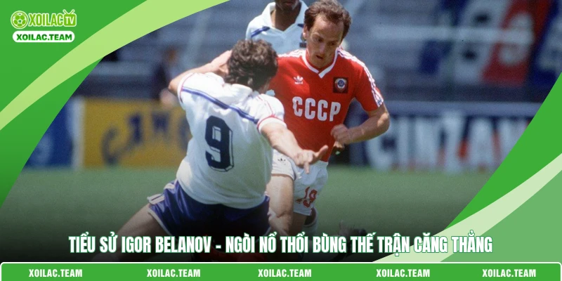 Tiểu Sử Igor Belanov – Ngòi Nổ Thổi Bùng Thế Trận Căng Thẳng